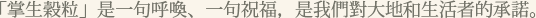 「掌生榖粒」是一句呼喚、一句祝福，是我們對大地和生活者的承諾。
