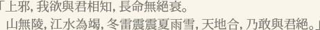 「上邪，我欲與君相知，長命無絕衰。山無陵，江水為竭，冬雷震震夏雨雪，天地合，乃敢與君絕。」